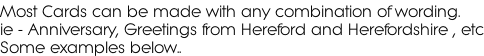 Most Cards can be made with any combination of wording.  ie - Anniversary, Greetings from Hereford and Herefordshire , etc Some examples below..
